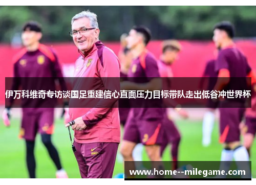 伊万科维奇专访谈国足重建信心直面压力目标带队走出低谷冲世界杯