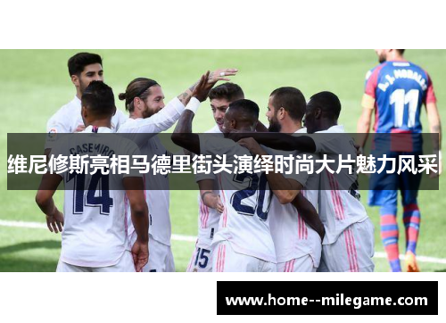 维尼修斯亮相马德里街头演绎时尚大片魅力风采